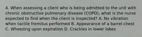 4. When assessing a client who is being admitted to the unit with chronic obstructive pulmonary disease (COPD), what is the nurse expected to find when the client is inspected? A. No vibration when tactile fremitus performed B. Appearance of a barrel chest C. Wheezing upon expiration D. Crackles in lower lobes