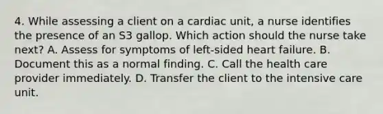 4. While assessing a client on a cardiac unit, a nurse identifies the presence of an S3 gallop. Which action should the nurse take next? A. Assess for symptoms of left-sided heart failure. B. Document this as a normal finding. C. Call the health care provider immediately. D. Transfer the client to the intensive care unit.