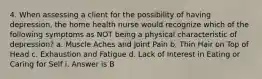 4. When assessing a client for the possibility of having depression, the home health nurse would recognize which of the following symptoms as NOT being a physical characteristic of depression? a. Muscle Aches and Joint Pain b. Thin Hair on Top of Head c. Exhaustion and Fatigue d. Lack of Interest in Eating or Caring for Self i. Answer is B