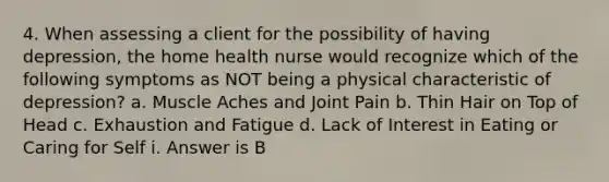 4. When assessing a client for the possibility of having depression, the home health nurse would recognize which of the following symptoms as NOT being a physical characteristic of depression? a. Muscle Aches and Joint Pain b. Thin Hair on Top of Head c. Exhaustion and Fatigue d. Lack of Interest in Eating or Caring for Self i. Answer is B