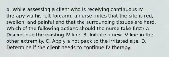 4. While assessing a client who is receiving continuous IV therapy via his left forearm, a nurse notes that the site is red, swollen, and painful and that the surrounding tissues are hard. Which of the following actions should the nurse take first? A. Discontinue the existing IV line. B. Initiate a new IV line in the other extremity. C. Apply a hot pack to the irritated site. D. Determine if the client needs to continue IV therapy.