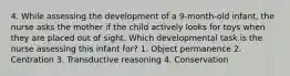 4. While assessing the development of a 9-month-old infant, the nurse asks the mother if the child actively looks for toys when they are placed out of sight. Which developmental task is the nurse assessing this infant for? 1. Object permanence 2. Centration 3. Transductive reasoning 4. Conservation