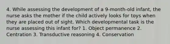 4. While assessing the development of a 9-month-old infant, the nurse asks the mother if the child actively looks for toys when they are placed out of sight. Which developmental task is the nurse assessing this infant for? 1. Object permanence 2. Centration 3. Transductive reasoning 4. Conservation