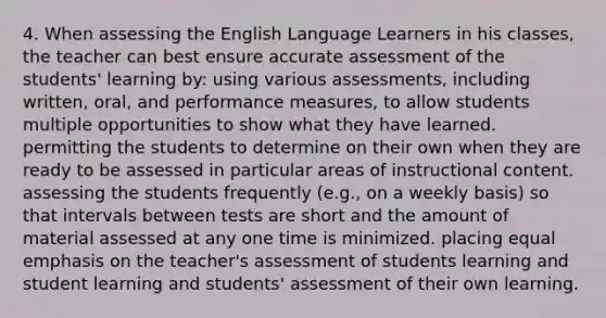 4. When assessing the English Language Learners in his classes, the teacher can best ensure accurate assessment of the students' learning by: using various assessments, including written, oral, and performance measures, to allow students multiple opportunities to show what they have learned. permitting the students to determine on their own when they are ready to be assessed in particular areas of instructional content. assessing the students frequently (e.g., on a weekly basis) so that intervals between tests are short and the amount of material assessed at any one time is minimized. placing equal emphasis on the teacher's assessment of students learning and student learning and students' assessment of their own learning.