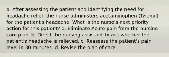 4. After assessing the patient and identifying the need for headache relief, the nurse administers acetaminophen (Tylenol) for the patient's headache. What is the nurse's next priority action for this patient? a. Eliminate Acute pain from the nursing care plan. b. Direct the nursing assistant to ask whether the patient's headache is relieved. c. Reassess the patient's pain level in 30 minutes. d. Revise the plan of care.