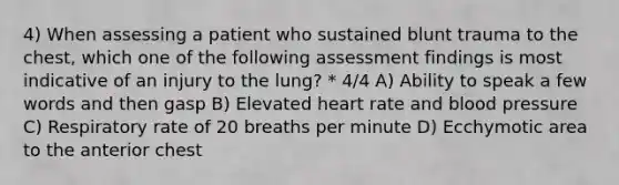 4) When assessing a patient who sustained blunt trauma to the chest, which one of the following assessment findings is most indicative of an injury to the lung? * 4/4 A) Ability to speak a few words and then gasp B) Elevated heart rate and <a href='https://www.questionai.com/knowledge/kD0HacyPBr-blood-pressure' class='anchor-knowledge'>blood pressure</a> C) Respiratory rate of 20 breaths per minute D) Ecchymotic area to the anterior chest