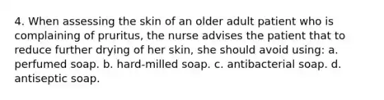 4. When assessing the skin of an older adult patient who is complaining of pruritus, the nurse advises the patient that to reduce further drying of her skin, she should avoid using: a. perfumed soap. b. hard-milled soap. c. antibacterial soap. d. antiseptic soap.