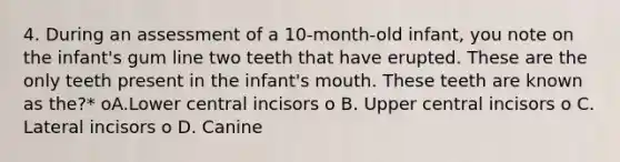 4. During an assessment of a 10-month-old infant, you note on the infant's gum line two teeth that have erupted. These are the only teeth present in the infant's mouth. These teeth are known as the?* oA.Lower central incisors o B. Upper central incisors o C. Lateral incisors o D. Canine