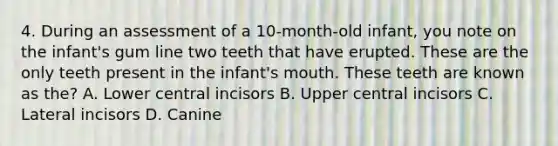 4. During an assessment of a 10-month-old infant, you note on the infant's gum line two teeth that have erupted. These are the only teeth present in the infant's mouth. These teeth are known as the? A. Lower central incisors B. Upper central incisors C. Lateral incisors D. Canine