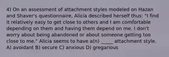 4) On an assessment of attachment styles modeled on Hazan and Shaver's questionnaire, Alicia described herself thus: "I find it relatively easy to get close to others and I am comfortable depending on them and having them depend on me. I don't worry about being abandoned or about someone getting too close to me." Alicia seems to have a(n) _____ attachment style. A) avoidant B) secure C) anxious D) gregarious