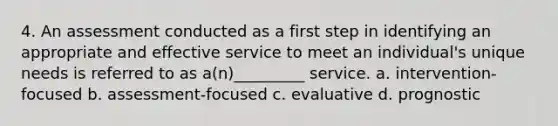 4. An assessment conducted as a first step in identifying an appropriate and effective service to meet an individual's unique needs is referred to as a(n)_________ service. a. intervention-focused b. assessment-focused c. evaluative d. prognostic