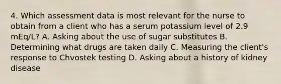 4. Which assessment data is most relevant for the nurse to obtain from a client who has a serum potassium level of 2.9 mEq/L? A. Asking about the use of sugar substitutes B. Determining what drugs are taken daily C. Measuring the client's response to Chvostek testing D. Asking about a history of kidney disease