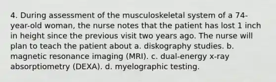 4. During assessment of the musculoskeletal system of a 74-year-old woman, the nurse notes that the patient has lost 1 inch in height since the previous visit two years ago. The nurse will plan to teach the patient about a. diskography studies. b. magnetic resonance imaging (MRI). c. dual-energy x-ray absorptiometry (DEXA). d. myelographic testing.