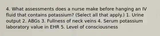 4. What assessments does a nurse make before hanging an IV fluid that contains potassium? (Select all that apply.) 1. Urine output 2. ABGs 3. Fullness of neck veins 4. Serum potassium laboratory value in EHR 5. Level of consciousness