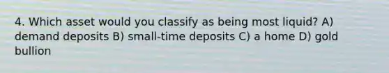 4. Which asset would you classify as being most liquid? A) demand deposits B) small-time deposits C) a home D) gold bullion