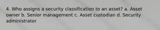 4. Who assigns a security classification to an asset? a. Asset owner b. Senior management c. Asset custodian d. Security administrator