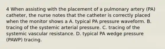 4 When assisting with the placement of a pulmonary artery (PA) catheter, the nurse notes that the catheter is correctly placed when the monitor shows a A. typical PA pressure waveform. B. tracing of the systemic arterial pressure. C. tracing of the systemic vascular resistance. D. typical PA wedge pressure (PAWP) tracing.