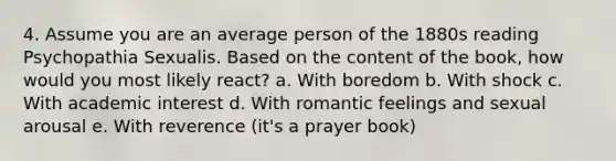 4. Assume you are an average person of the 1880s reading Psychopathia Sexualis. Based on the content of the book, how would you most likely react? a. With boredom b. With shock c. With academic interest d. With romantic feelings and sexual arousal e. With reverence (it's a prayer book)