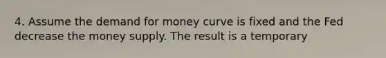 4. Assume the demand for money curve is fixed and the Fed decrease the money supply. The result is a temporary