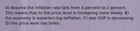 4) Assume the inflation rate falls from 4 percent to 2 percent. This means that A) the price level is increasing more slowly. B) the economy is experiencing deflation. C) real GDP is decreasing. D) the price level has fallen.