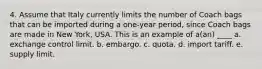 4. Assume that Italy currently limits the number of Coach bags that can be imported during a one-year period, since Coach bags are made in New York, USA. This is an example of a(an) ____ a. exchange control limit. b. embargo. c. quota. d. import tariff. e. supply limit.