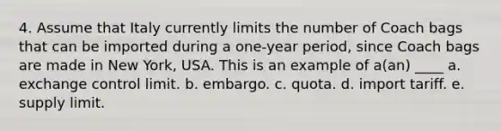 4. Assume that Italy currently limits the number of Coach bags that can be imported during a one-year period, since Coach bags are made in New York, USA. This is an example of a(an) ____ a. exchange control limit. b. embargo. c. quota. d. import tariff. e. supply limit.