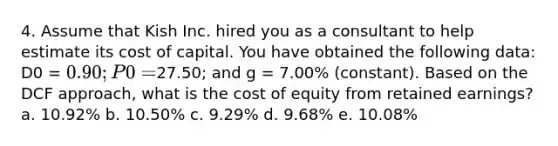 4. Assume that Kish Inc. hired you as a consultant to help estimate its cost of capital. You have obtained the following data: D0 = 0.90; P0 =27.50; and g = 7.00% (constant). Based on the DCF approach, what is the cost of equity from retained earnings? a. 10.92% b. 10.50% c. 9.29% d. 9.68% e. 10.08%