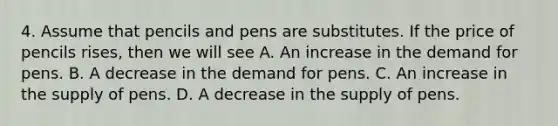 4. Assume that pencils and pens are substitutes. If the price of pencils rises, then we will see A. An increase in the demand for pens. B. A decrease in the demand for pens. C. An increase in the supply of pens. D. A decrease in the supply of pens.