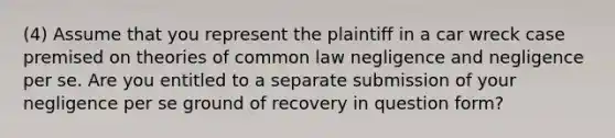 (4) Assume that you represent the plaintiff in a car wreck case premised on theories of common law negligence and negligence per se. Are you entitled to a separate submission of your negligence per se ground of recovery in question form?