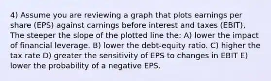 4) Assume you are reviewing a graph that plots earnings per share (EPS) against carnings before interest and taxes (EBIT), The steeper the slope of the plotted line the: A) lower the impact of financial leverage. B) lower the debt-equity ratio. C) higher the tax rate D) greater the sensitivity of EPS to changes in EBIT E) lower the probability of a negative EPS.