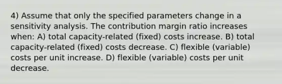 4) Assume that only the specified parameters change in a sensitivity analysis. The contribution margin ratio increases when: A) total capacity-related (fixed) costs increase. B) total capacity-related (fixed) costs decrease. C) flexible (variable) costs per unit increase. D) flexible (variable) costs per unit decrease.