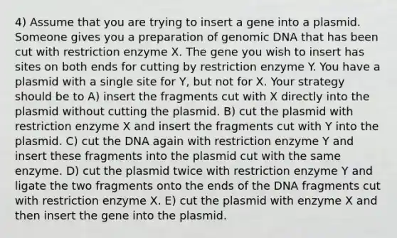 4) Assume that you are trying to insert a gene into a plasmid. Someone gives you a preparation of genomic DNA that has been cut with restriction enzyme X. The gene you wish to insert has sites on both ends for cutting by restriction enzyme Y. You have a plasmid with a single site for Y, but not for X. Your strategy should be to A) insert the fragments cut with X directly into the plasmid without cutting the plasmid. B) cut the plasmid with restriction enzyme X and insert the fragments cut with Y into the plasmid. C) cut the DNA again with restriction enzyme Y and insert these fragments into the plasmid cut with the same enzyme. D) cut the plasmid twice with restriction enzyme Y and ligate the two fragments onto the ends of the DNA fragments cut with restriction enzyme X. E) cut the plasmid with enzyme X and then insert the gene into the plasmid.