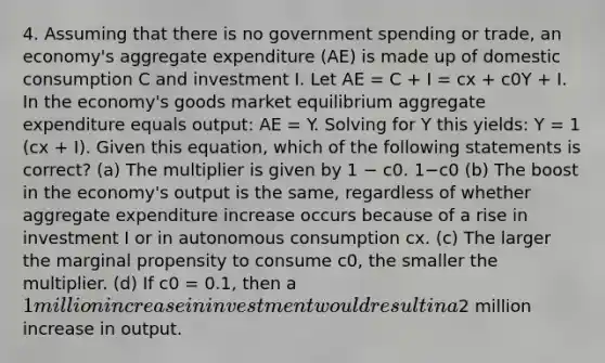 4. Assuming that there is no government spending or trade, an economy's aggregate expenditure (AE) is made up of domestic consumption C and investment I. Let AE = C + I = cx + c0Y + I. In the economy's goods market equilibrium aggregate expenditure equals output: AE = Y. Solving for Y this yields: Y = 1 (cx + I). Given this equation, which of the following statements is correct? (a) The multiplier is given by 1 − c0. 1−c0 (b) The boost in the economy's output is the same, regardless of whether aggregate expenditure increase occurs because of a rise in investment I or in autonomous consumption cx. (c) The larger the marginal propensity to consume c0, the smaller the multiplier. (d) If c0 = 0.1, then a 1 million increase in investment would result in a2 million increase in output.