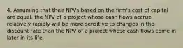 4. Assuming that their NPVs based on the firm's cost of capital are equal, the NPV of a project whose cash flows accrue relatively rapidly will be more sensitive to changes in the discount rate than the NPV of a project whose cash flows come in later in its life.