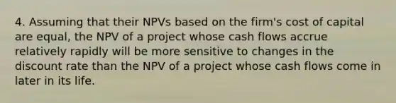 4. Assuming that their NPVs based on the firm's cost of capital are equal, the NPV of a project whose cash flows accrue relatively rapidly will be more sensitive to changes in the discount rate than the NPV of a project whose cash flows come in later in its life.