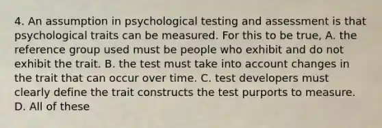 4. An assumption in psychological testing and assessment is that psychological traits can be measured. For this to be true, A. the reference group used must be people who exhibit and do not exhibit the trait. B. the test must take into account changes in the trait that can occur over time. C. test developers must clearly define the trait constructs the test purports to measure. D. All of these