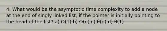 4. What would be the asymptotic time complexity to add a node at the end of singly linked list, if the pointer is initially pointing to the head of the list? a) O(1) b) O(n) c) θ(n) d) θ(1)