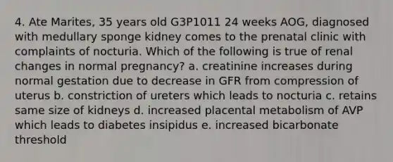 4. Ate Marites, 35 years old G3P1011 24 weeks AOG, diagnosed with medullary sponge kidney comes to the prenatal clinic with complaints of nocturia. Which of the following is true of renal changes in normal pregnancy? a. creatinine increases during normal gestation due to decrease in GFR from compression of uterus b. constriction of ureters which leads to nocturia c. retains same size of kidneys d. increased placental metabolism of AVP which leads to diabetes insipidus e. increased bicarbonate threshold