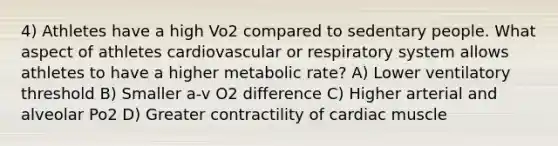 4) Athletes have a high Vo2 compared to sedentary people. What aspect of athletes cardiovascular or respiratory system allows athletes to have a higher metabolic rate? A) Lower ventilatory threshold B) Smaller a-v O2 difference C) Higher arterial and alveolar Po2 D) Greater contractility of cardiac muscle