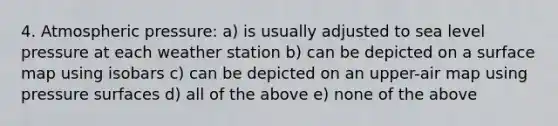 4. Atmospheric pressure: a) is usually adjusted to sea level pressure at each weather station b) can be depicted on a surface map using isobars c) can be depicted on an upper-air map using pressure surfaces d) all of the above e) none of the above