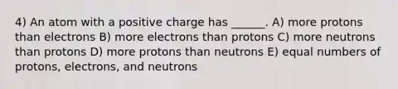 4) An atom with a positive charge has ______. A) more protons than electrons B) more electrons than protons C) more neutrons than protons D) more protons than neutrons E) equal numbers of protons, electrons, and neutrons