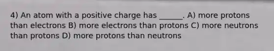 4) An atom with a positive charge has ______. A) more protons than electrons B) more electrons than protons C) more neutrons than protons D) more protons than neutrons