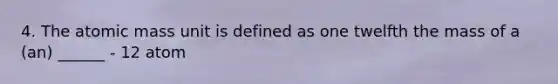 4. The atomic mass unit is defined as one twelfth the mass of a (an) ______ - 12 atom