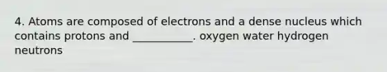 4. Atoms are composed of electrons and a dense nucleus which contains protons and ___________. oxygen water hydrogen neutrons