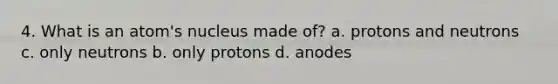 4. What is an atom's nucleus made of? a. protons and neutrons c. only neutrons b. only protons d. anodes