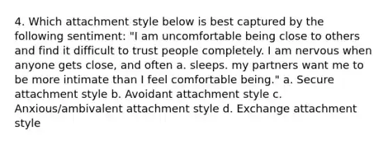 4. Which attachment style below is best captured by the following sentiment: "I am uncomfortable being close to others and find it difficult to trust people completely. I am nervous when anyone gets close, and often a. sleeps. my partners want me to be more intimate than I feel comfortable being." a. Secure attachment style b. Avoidant attachment style c. Anxious/ambivalent attachment style d. Exchange attachment style