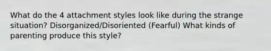 What do the 4 attachment styles look like during the strange situation? Disorganized/Disoriented (Fearful) What kinds of parenting produce this style?