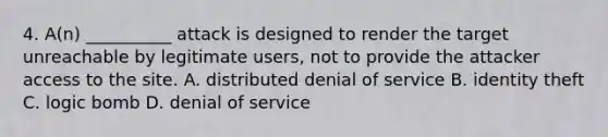 4. A(n) __________ attack is designed to render the target unreachable by legitimate users, not to provide the attacker access to the site. A. distributed denial of service B. identity theft C. logic bomb D. denial of service