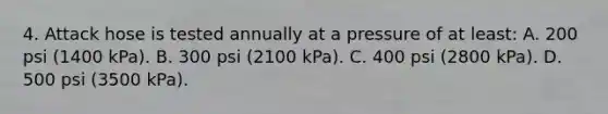 4. Attack hose is tested annually at a pressure of at least: A. 200 psi (1400 kPa). B. 300 psi (2100 kPa). C. 400 psi (2800 kPa). D. 500 psi (3500 kPa).