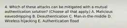 4. Which of these attacks can be mitigated with a mutual authentication solution? (Choose all that apply.) A. Malicious eavesdropping B. Deauthentication C. Man-in-the-middle D. Wireless hijacking E. Authentication flood